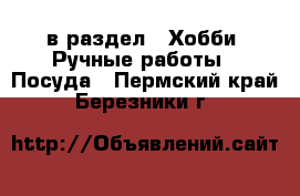  в раздел : Хобби. Ручные работы » Посуда . Пермский край,Березники г.